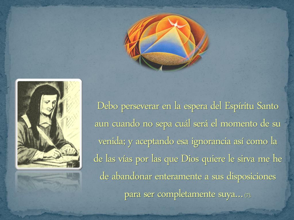 Debo perseverar en la espera del Espíritu Santo aun cuando no sepa cuál será el momento de su venida; y aceptando esa ignorancia así como la de las vías por las que Dios quiere le sirva me he de abandonar enteramente a sus disposiciones para ser completamente suya… (7).