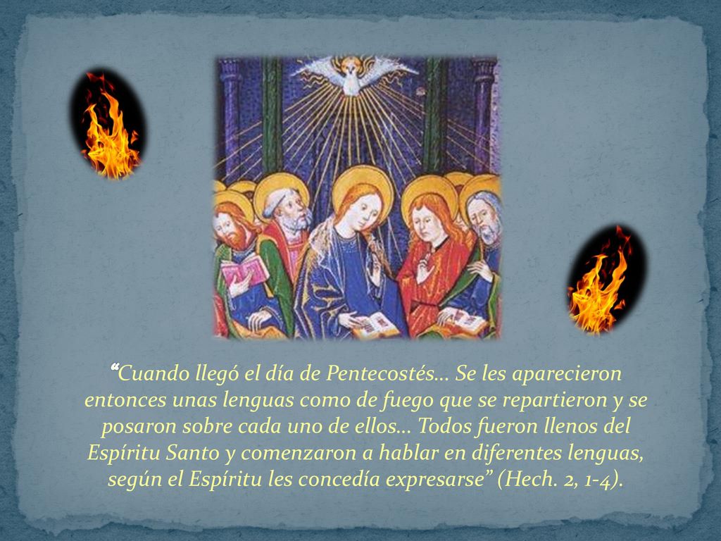 Cuando llegó el día de Pentecostés… Se les aparecieron entonces unas lenguas como de fuego que se repartieron y se posaron sobre cada uno de ellos… Todos fueron llenos del Espíritu Santo y comenzaron a hablar en diferentes lenguas, según el Espíritu les concedía expresarse (Hech.