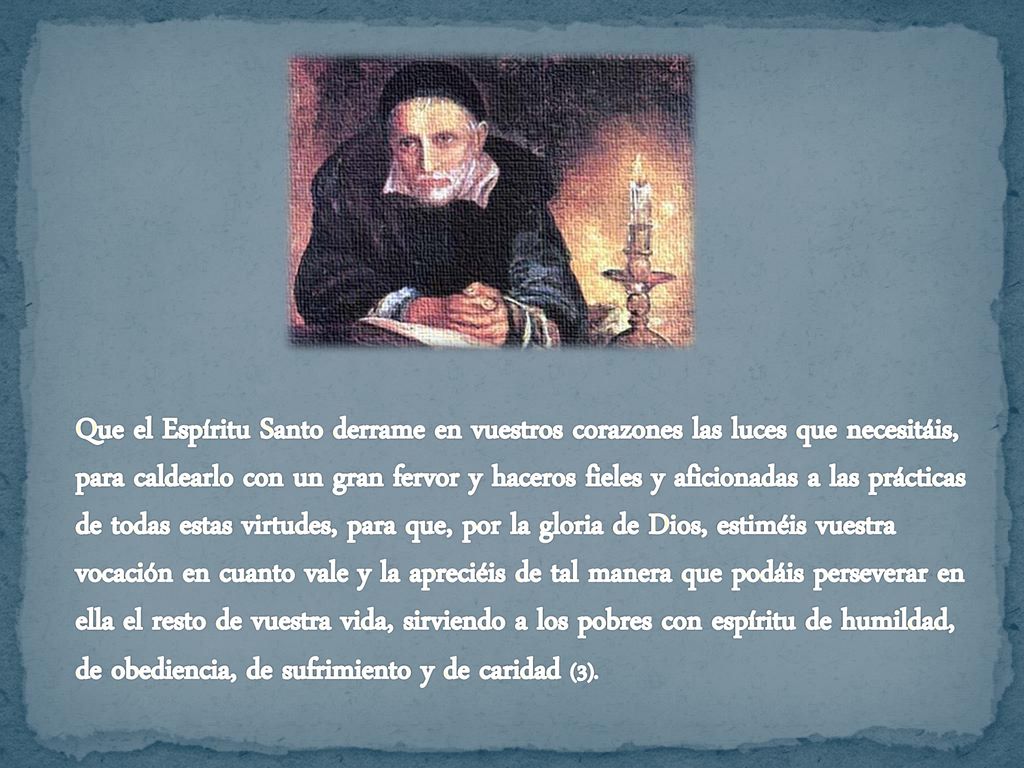 Que el Espíritu Santo derrame en vuestros corazones las luces que necesitáis, para caldearlo con un gran fervor y haceros fieles y aficionadas a las prácticas de todas estas virtudes, para que, por la gloria de Dios, estiméis vuestra vocación en cuanto vale y la apreciéis de tal manera que podáis perseverar en ella el resto de vuestra vida, sirviendo a los pobres con espíritu de humildad, de obediencia, de sufrimiento y de caridad (3).