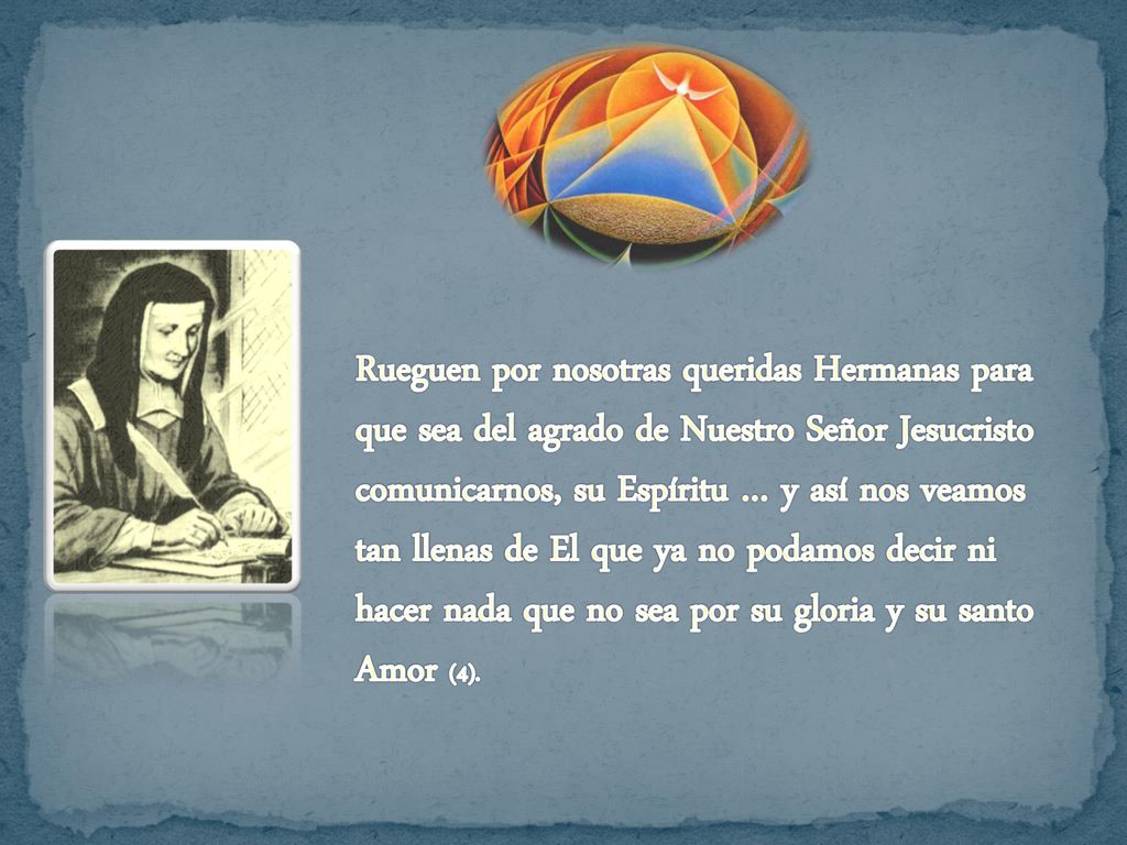 Rueguen por nosotras queridas Hermanas para que sea del agrado de Nuestro Señor Jesucristo comunicarnos, su Espíritu … y así nos veamos tan llenas de El que ya no podamos decir ni hacer nada que no sea por su gloria y su santo Amor (4).