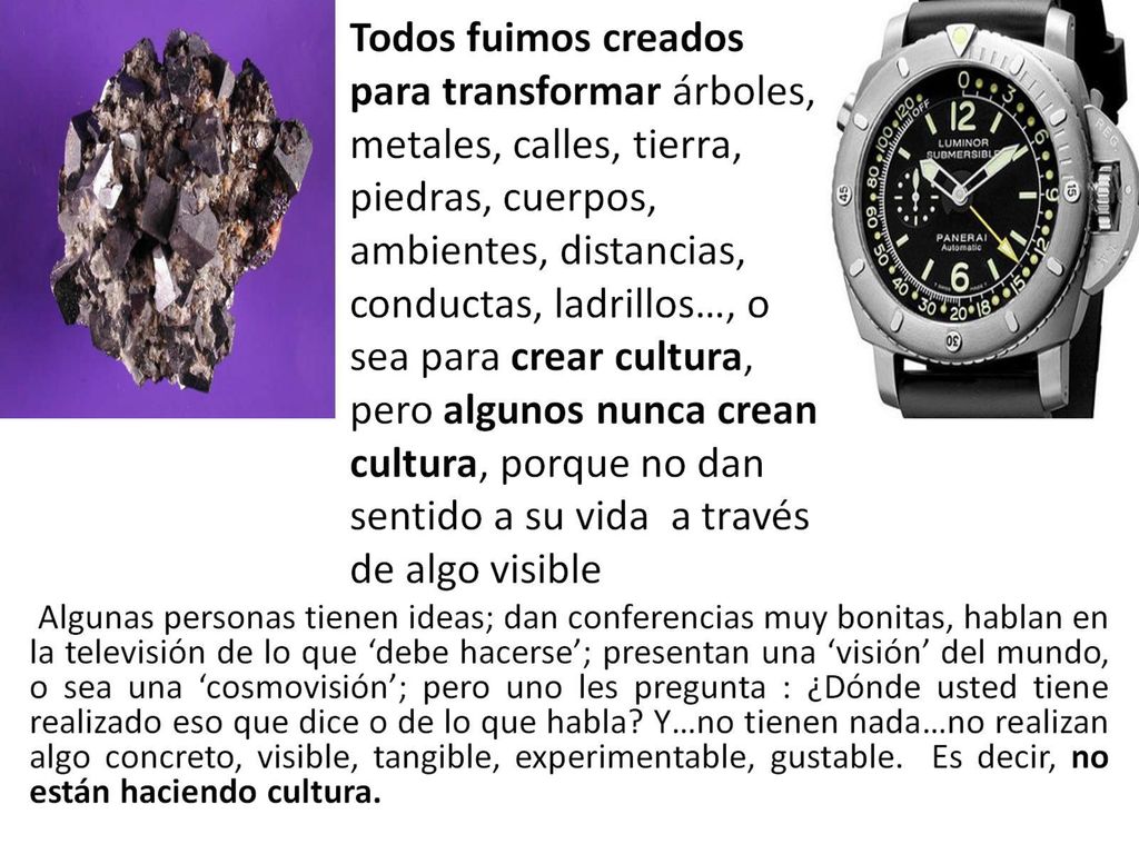 Todos fuimos creados para transformar árboles, metales, calles, tierra, piedras, cuerpos, ambientes, distancias, conductas, ladrillos…, o sea para crear cultura, pero algunos nunca crean cultura, porque no dan sentido a su vida a través de algo visible