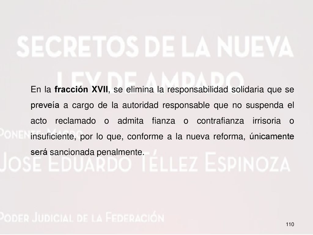En la fracción XVII, se elimina la responsabilidad solidaria que se preveía a cargo de la autoridad responsable que no suspenda el acto reclamado o admita fianza o contrafianza irrisoria o insuficiente, por lo que, conforme a la nueva reforma, únicamente será sancionada penalmente.