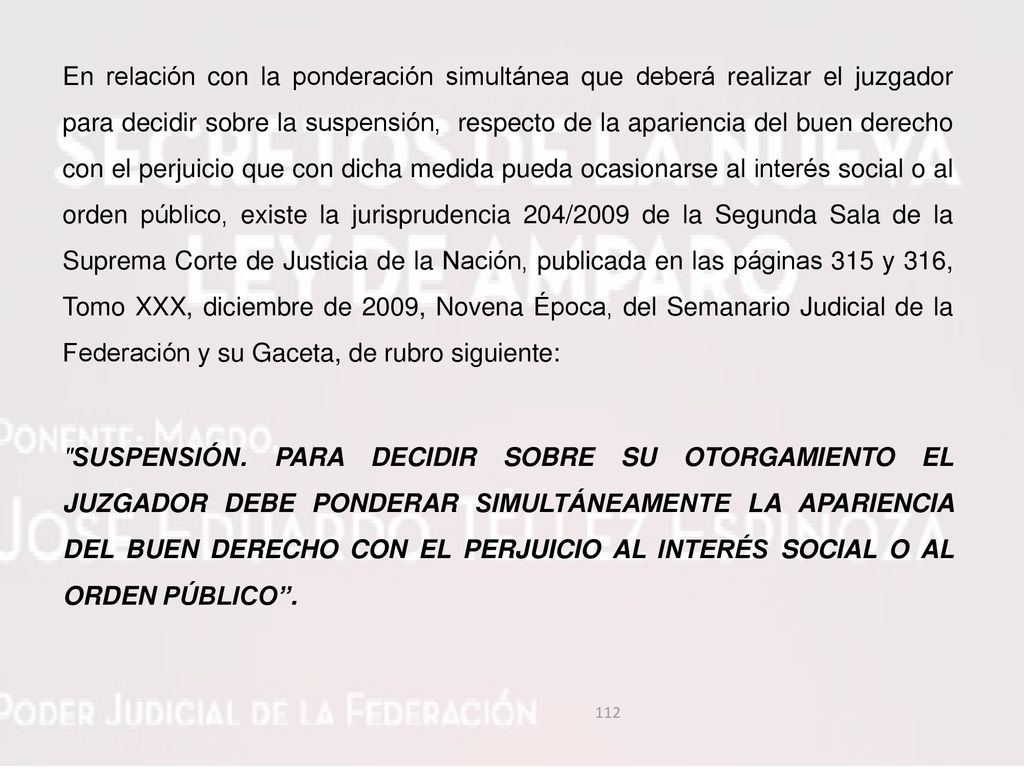 En relación con la ponderación simultánea que deberá realizar el juzgador para decidir sobre la suspensión, respecto de la apariencia del buen derecho con el perjuicio que con dicha medida pueda ocasionarse al interés social o al orden público, existe la jurisprudencia 204/2009 de la Segunda Sala de la Suprema Corte de Justicia de la Nación, publicada en las páginas 315 y 316, Tomo XXX, diciembre de 2009, Novena Época, del Semanario Judicial de la Federación y su Gaceta, de rubro siguiente: SUSPENSIÓN.