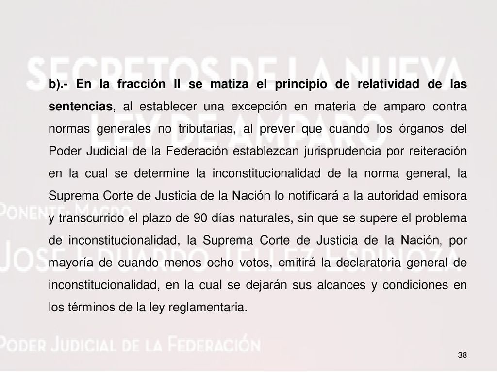 b).- En la fracción II se matiza el principio de relatividad de las sentencias, al establecer una excepción en materia de amparo contra normas generales no tributarias, al prever que cuando los órganos del Poder Judicial de la Federación establezcan jurisprudencia por reiteración en la cual se determine la inconstitucionalidad de la norma general, la Suprema Corte de Justicia de la Nación lo notificará a la autoridad emisora y transcurrido el plazo de 90 días naturales, sin que se supere el problema de inconstitucionalidad, la Suprema Corte de Justicia de la Nación, por mayoría de cuando menos ocho votos, emitirá la declaratoria general de inconstitucionalidad, en la cual se dejarán sus alcances y condiciones en los términos de la ley reglamentaria.