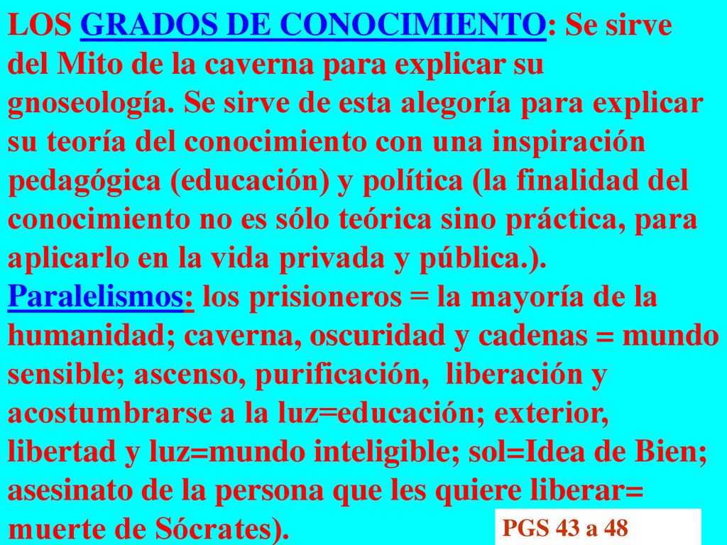 LOS GRADOS DE CONOCIMIENTO: Se sirve del Mito de la caverna para explicar su gnoseología. Se sirve de esta alegoría para explicar su teoría del conocimiento con una inspiración pedagógica (educación) y política (la finalidad del conocimiento no es sólo teórica sino práctica, para aplicarlo en la vida privada y pública.). Paralelismos: los prisioneros = la mayoría de la humanidad; caverna, oscuridad y cadenas = mundo sensible; ascenso, purificación, liberación y acostumbrarse a la luz=educación; exterior, libertad y luz=mundo inteligible; sol=Idea de Bien; asesinato de la persona que les quiere liberar= muerte de Sócrates).