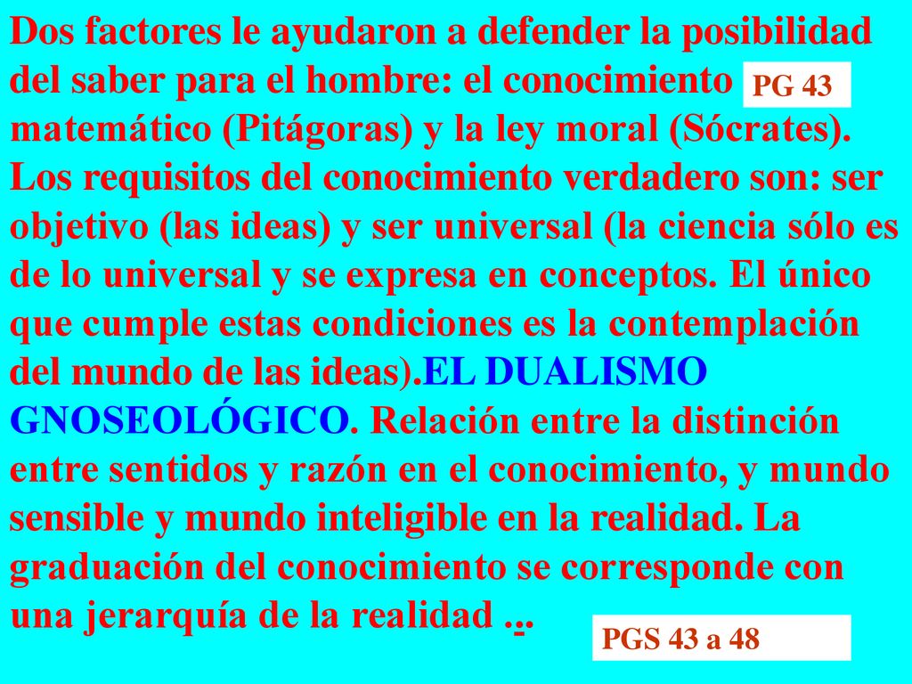 Dos factores le ayudaron a defender la posibilidad del saber para el hombre: el conocimiento matemático (Pitágoras) y la ley moral (Sócrates). Los requisitos del conocimiento verdadero son: ser objetivo (las ideas) y ser universal (la ciencia sólo es de lo universal y se expresa en conceptos. El único que cumple estas condiciones es la contemplación del mundo de las ideas).EL DUALISMO GNOSEOLÓGICO. Relación entre la distinción entre sentidos y razón en el conocimiento, y mundo sensible y mundo inteligible en la realidad. La graduación del conocimiento se corresponde con una jerarquía de la realidad ...