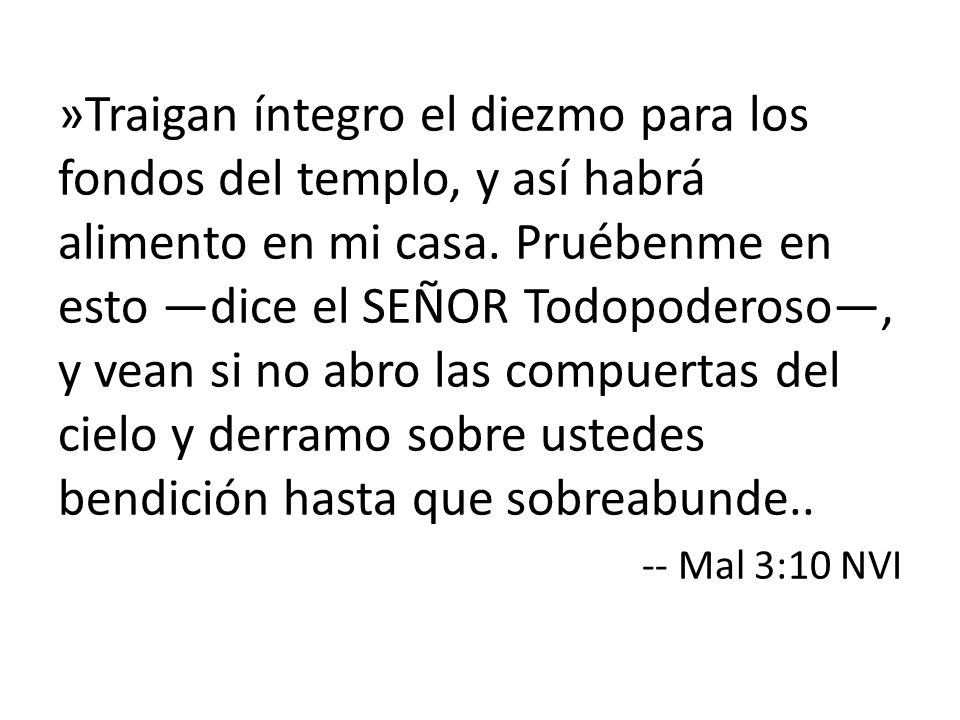 »Traigan íntegro el diezmo para los fondos del templo, y así habrá alimento en mi casa. Pruébenme en esto —dice el SEÑOR Todopoderoso—, y vean si no abro las compuertas del cielo y derramo sobre ustedes bendición hasta que sobreabunde..