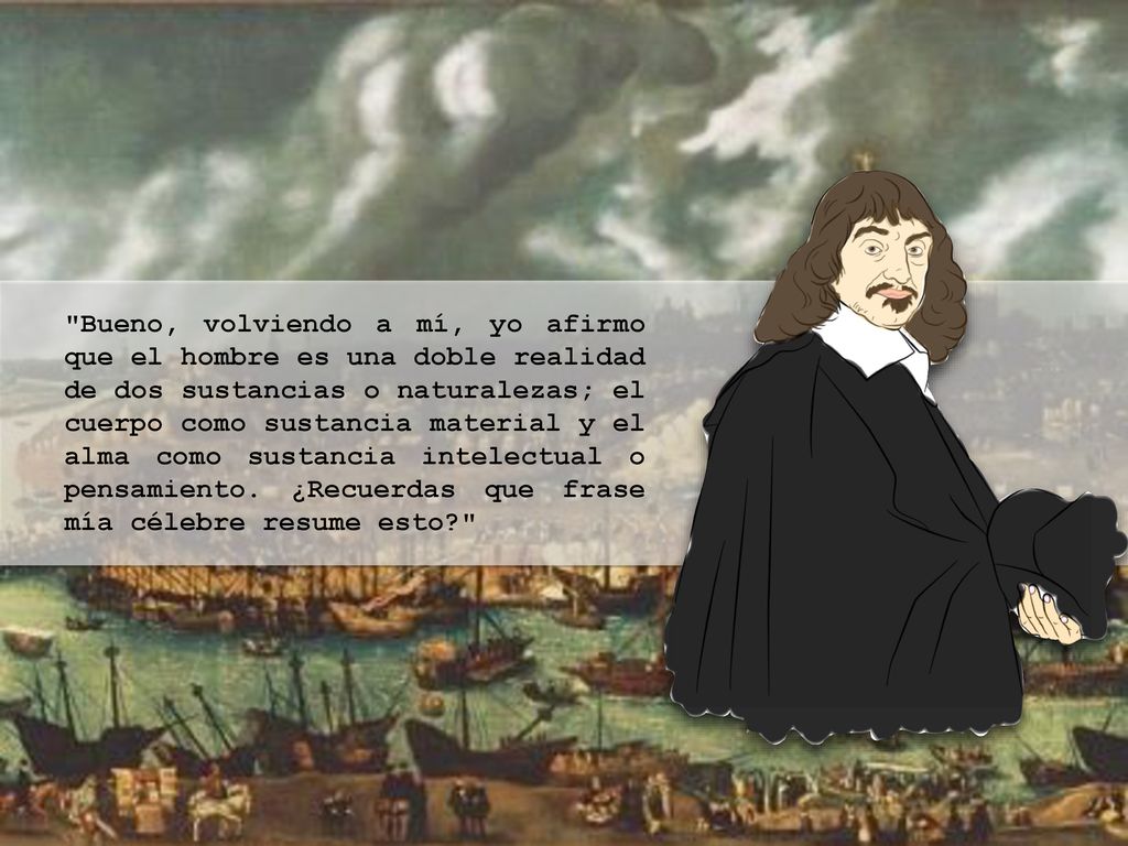 Bueno, volviendo a mí, yo afirmo que el hombre es una doble realidad de dos sustancias o naturalezas; el cuerpo como sustancia material y el alma como sustancia intelectual o pensamiento.