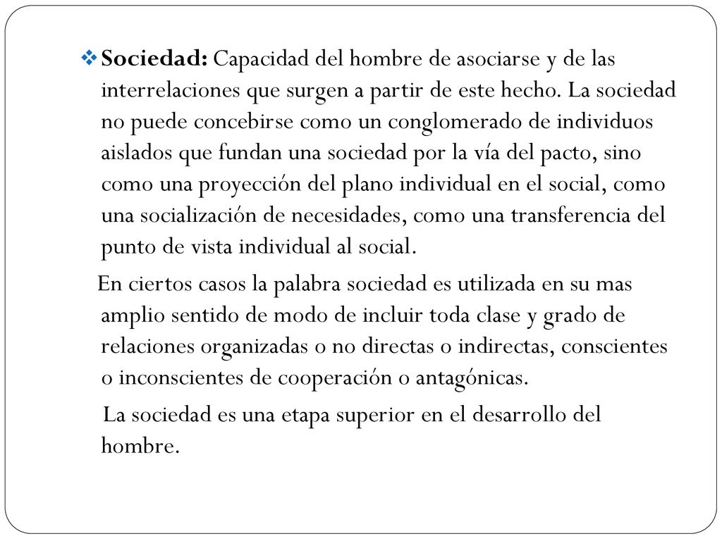 Sociedad: Capacidad del hombre de asociarse y de las interrelaciones que surgen a partir de este hecho. La sociedad no puede concebirse como un conglomerado de individuos aislados que fundan una sociedad por la vía del pacto, sino como una proyección del plano individual en el social, como una socialización de necesidades, como una transferencia del punto de vista individual al social.