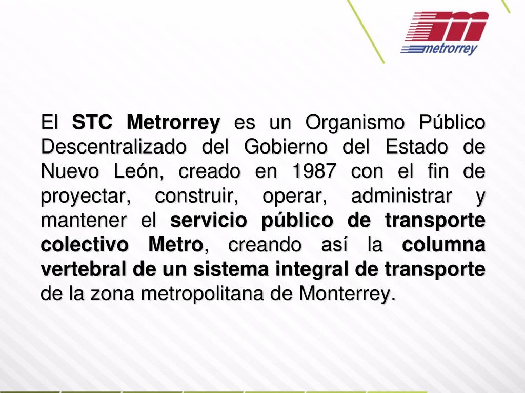 El STC Metrorrey es un Organismo Público Descentralizado del Gobierno del Estado de Nuevo León, creado en 1987 con el fin de proyectar, construir, operar, administrar y mantener el servicio público de transporte colectivo Metro, creando así la columna vertebral de un sistema integral de transporte de la zona metropolitana de Monterrey.