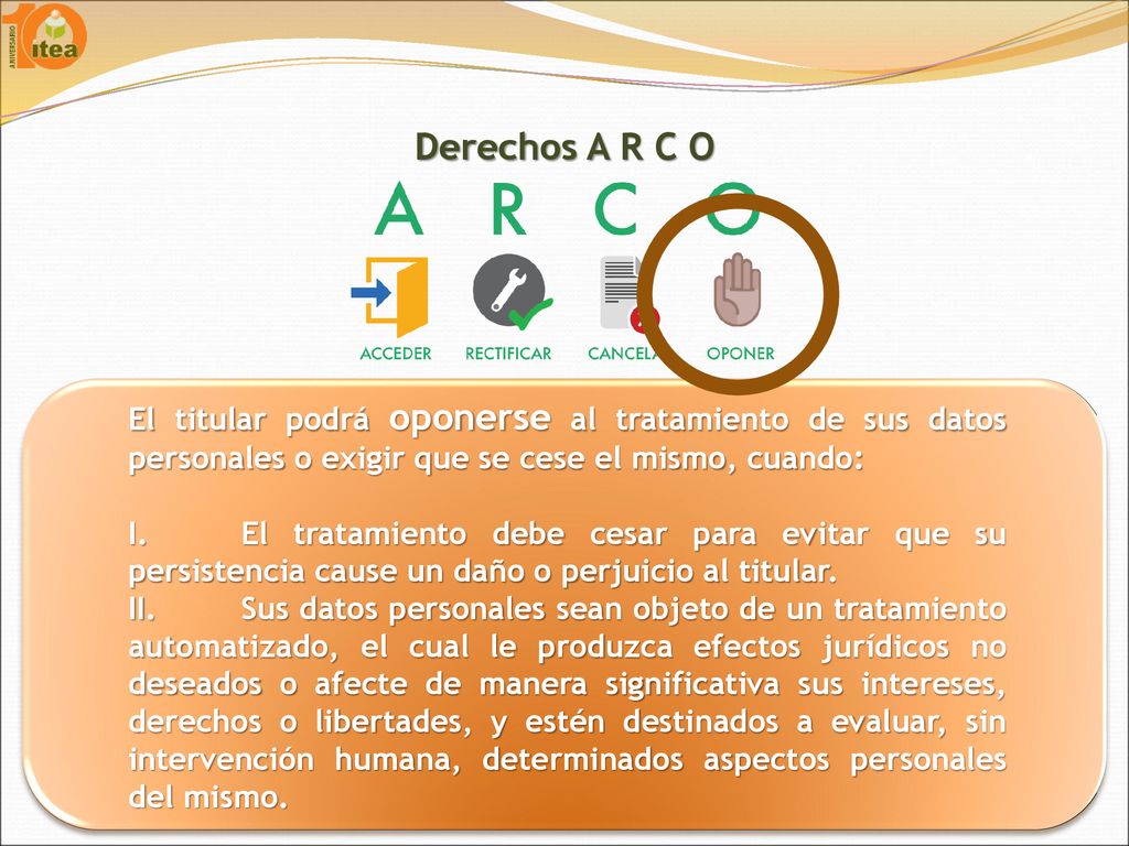 Derechos A R C O El titular podrá oponerse al tratamiento de sus datos personales o exigir que se cese el mismo, cuando: