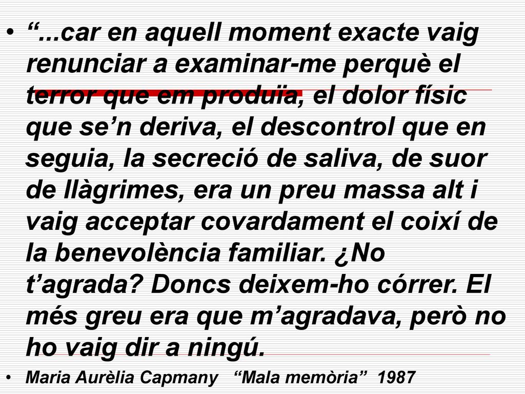 ...car en aquell moment exacte vaig renunciar a examinar-me perquè el terror que em produïa, el dolor físic que se’n deriva, el descontrol que en seguia, la secreció de saliva, de suor de llàgrimes, era un preu massa alt i vaig acceptar covardament el coixí de la benevolència familiar. ¿No t’agrada Doncs deixem-ho córrer. El més greu era que m’agradava, però no ho vaig dir a ningú.