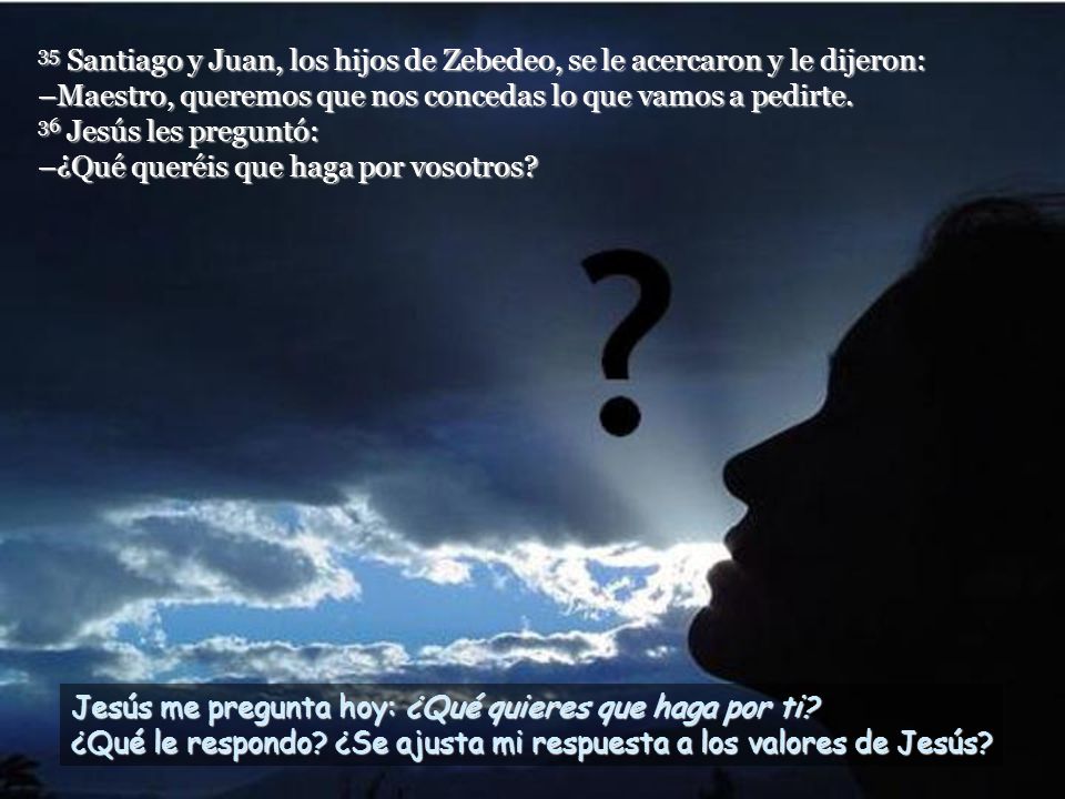 35 Santiago y Juan, los hijos de Zebedeo, se le acercaron y le dijeron: –Maestro, queremos que nos concedas lo que vamos a pedirte. 36 Jesús les preguntó: –¿Qué queréis que haga por vosotros