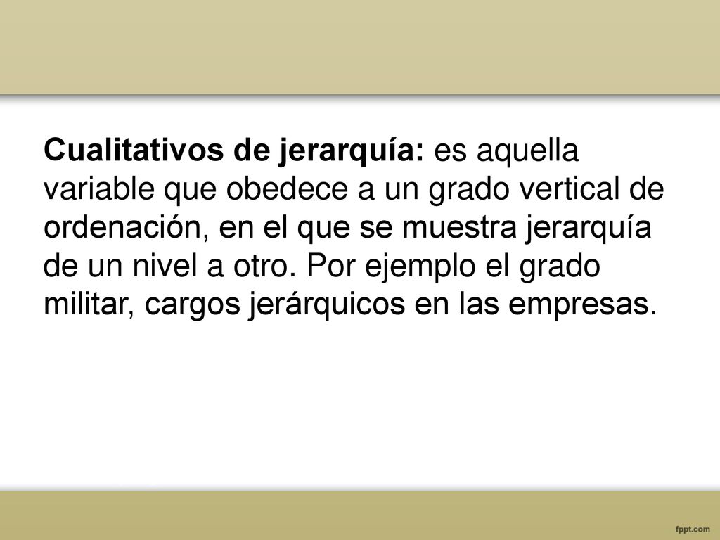 Cualitativos de jerarquía: es aquella variable que obedece a un grado vertical de ordenación, en el que se muestra jerarquía de un nivel a otro.