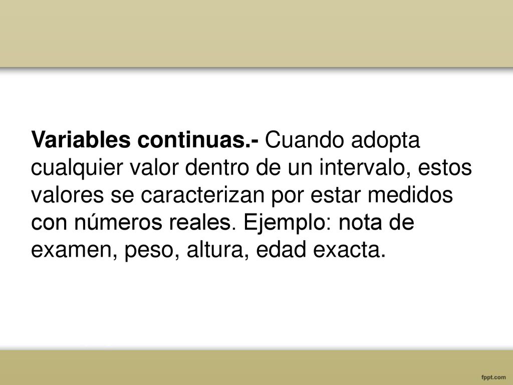 Variables continuas.- Cuando adopta cualquier valor dentro de un intervalo, estos valores se caracterizan por estar medidos con números reales.