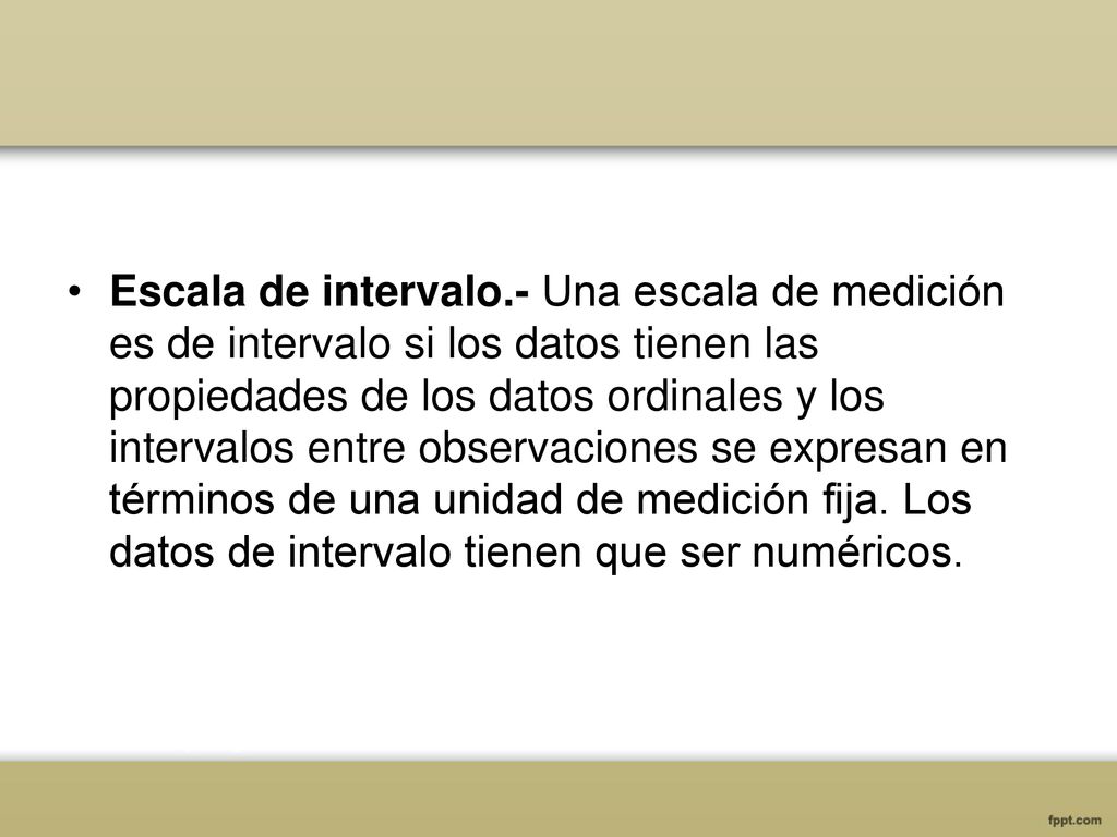 Escala de intervalo.- Una escala de medición es de intervalo si los datos tienen las propiedades de los datos ordinales y los intervalos entre observaciones se expresan en términos de una unidad de medición fija.