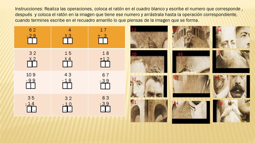 Instrucciones: Realiza las operaciones, coloca el ratón en el cuadro blanco y escribe el numero que corresponde , después y coloca el ratón en la imagen que tiene ese numero y arrástrala hasta la operación correspondiente, cuando termines escribe en el recuadro amarillo lo que piensas de la imagen que se forma.