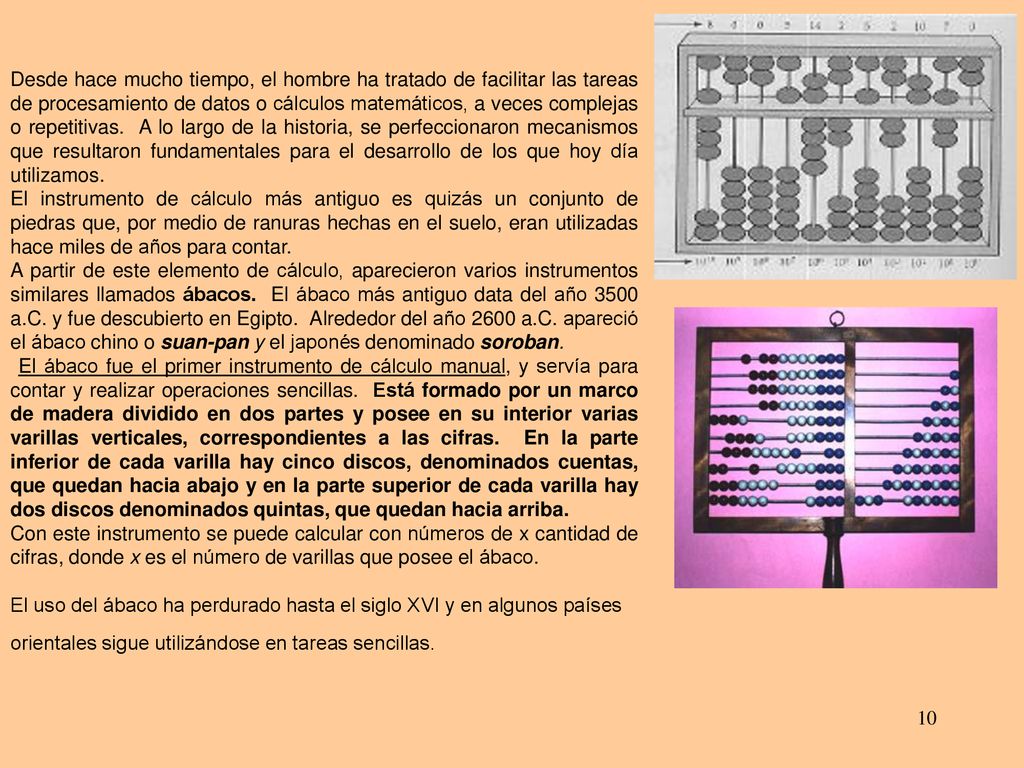 Desde hace mucho tiempo, el hombre ha tratado de facilitar las tareas de procesamiento de datos o cálculos matemáticos, a veces complejas o repetitivas. A lo largo de la historia, se perfeccionaron mecanismos que resultaron fundamentales para el desarrollo de los que hoy día utilizamos.