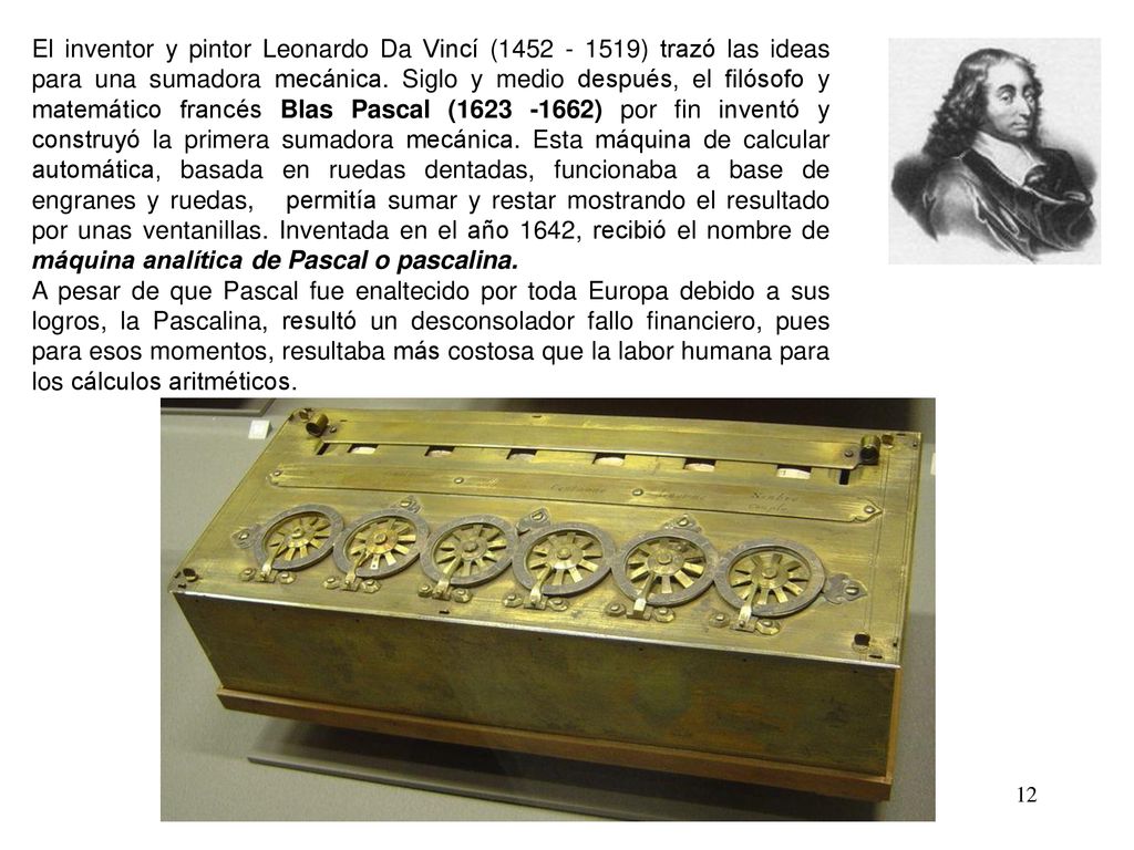 El inventor y pintor Leonardo Da Vincí ( ) trazó las ideas para una sumadora mecánica. Siglo y medio después, el filósofo y matemático francés Blas Pascal ( ) por fin inventó y construyó la primera sumadora mecánica. Esta máquina de calcular automática, basada en ruedas dentadas, funcionaba a base de engranes y ruedas, permitía sumar y restar mostrando el resultado por unas ventanillas. Inventada en el año 1642, recibió el nombre de máquina analítica de Pascal o pascalina.