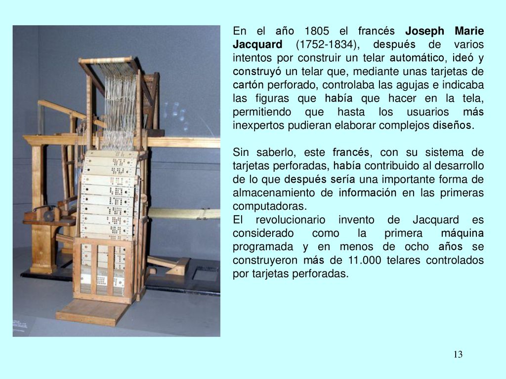 En el año 1805 el francés Joseph Marie Jacquard ( ), después de varios intentos por construir un telar automático, ideó y construyó un telar que, mediante unas tarjetas de cartón perforado, controlaba las agujas e indicaba las figuras que había que hacer en la tela, permitiendo que hasta los usuarios más inexpertos pudieran elaborar complejos diseños.