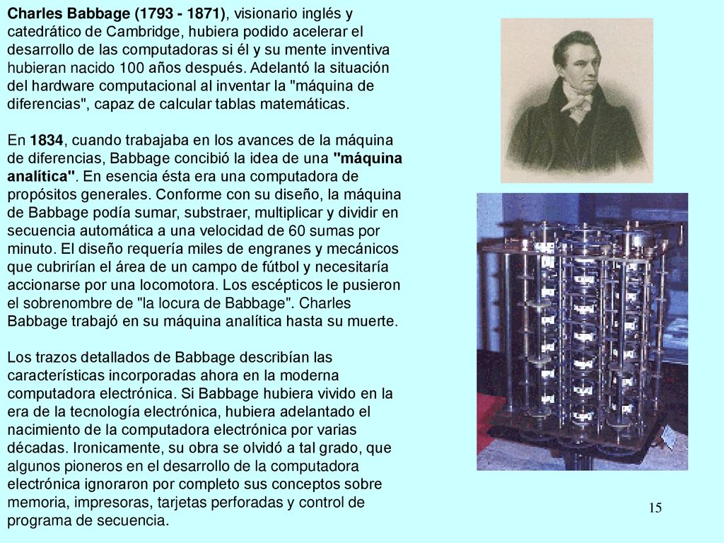 Charles Babbage ( ), visionario inglés y catedrático de Cambridge, hubiera podido acelerar el desarrollo de las computadoras si él y su mente inventiva hubieran nacido 100 años después. Adelantó la situación del hardware computacional al inventar la máquina de diferencias , capaz de calcular tablas matemáticas.