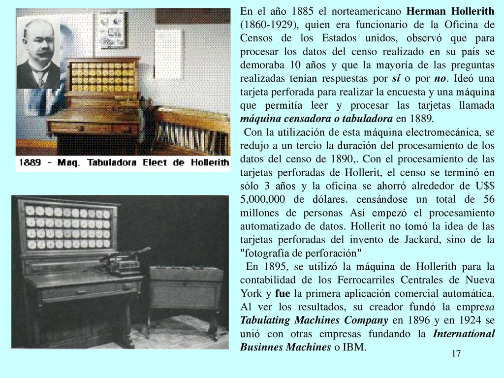 En el año 1885 el norteamericano Herman Hollerith ( ), quien era funcionario de la Oficina de Censos de los Estados unidos, observó que para procesar los datos del censo realizado en su país se demoraba 10 años y que la mayoría de las preguntas realizadas tenían respuestas por sí o por no. Ideó una tarjeta perforada para realizar la encuesta y una máquina que permitía leer y procesar las tarjetas llamada máquina censadora o tabuladora en 1889.