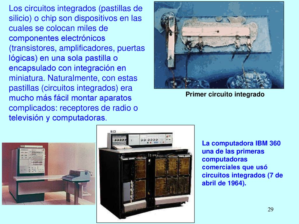 Los circuitos integrados (pastillas de silicio) o chip son dispositivos en las cuales se colocan miles de componentes electrónicos (transistores, amplificadores, puertas lógicas) en una sola pastilla o encapsulado con integración en miniatura. Naturalmente, con estas pastillas (circuitos integrados) era mucho más fácil montar aparatos complicados: receptores de radio o televisión y computadoras.