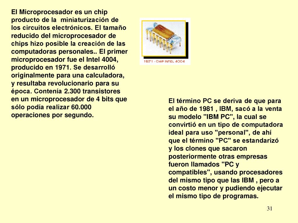 El Microprocesador es un chip producto de la miniaturización de los circuitos electrónicos. El tamaño reducido del microprocesador de chips hizo posible la creación de las computadoras personales.. El primer microprocesador fue el Intel 4004, producido en Se desarrolló originalmente para una calculadora, y resultaba revolucionario para su época. Contenía transistores en un microprocesador de 4 bits que sólo podía realizar operaciones por segundo.
