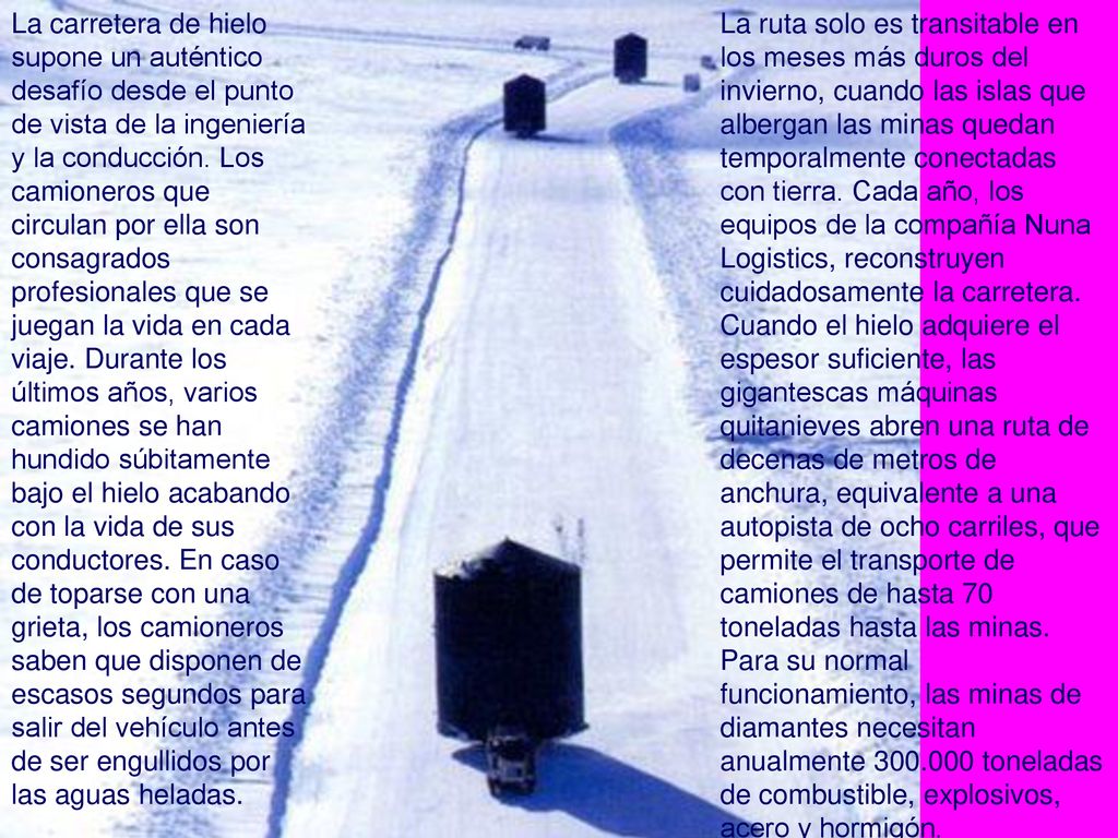 La ruta solo es transitable en los meses más duros del invierno, cuando las islas que albergan las minas quedan temporalmente conectadas con tierra. Cada año, los equipos de la compañía Nuna Logistics, reconstruyen cuidadosamente la carretera. Cuando el hielo adquiere el espesor suficiente, las gigantescas máquinas quitanieves abren una ruta de decenas de metros de anchura, equivalente a una autopista de ocho carriles, que permite el transporte de camiones de hasta 70 toneladas hasta las minas. Para su normal funcionamiento, las minas de diamantes necesitan anualmente toneladas de combustible, explosivos, acero y hormigón.