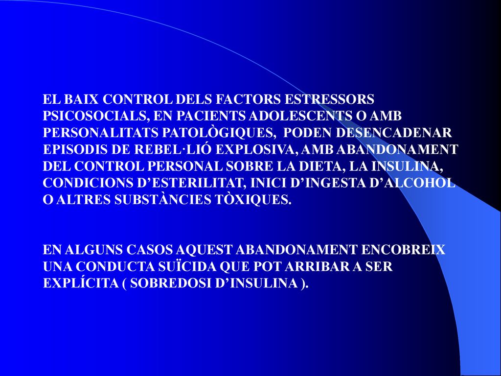 EL BAIX CONTROL DELS FACTORS ESTRESSORS PSICOSOCIALS, EN PACIENTS ADOLESCENTS O AMB PERSONALITATS PATOLÒGIQUES, PODEN DESENCADENAR EPISODIS DE REBEL·LIÓ EXPLOSIVA, AMB ABANDONAMENT DEL CONTROL PERSONAL SOBRE LA DIETA, LA INSULINA, CONDICIONS D’ESTERILITAT, INICI D’INGESTA D’ALCOHOL O ALTRES SUBSTÀNCIES TÒXIQUES.