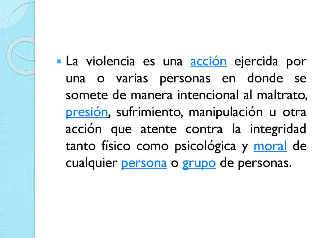 La violencia es una acción ejercida por una o varias personas en donde se somete de manera intencional al maltrato, presión, sufrimiento, manipulación u otra acción que atente contra la integridad tanto físico como psicológica y moral de cualquier persona o grupo de personas.