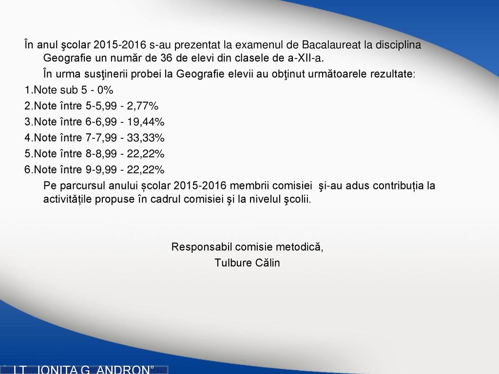 În anul şcolar s-au prezentat la examenul de Bacalaureat la disciplina Geografie un număr de 36 de elevi din clasele de a-XII-a. În urma susţinerii probei la Geografie elevii au obţinut următoarele rezultate: 1.Note sub 5 - 0% 2.Note între 5-5,99 - 2,77% 3.Note între 6-6, ,44% 4.Note între 7-7, ,33% 5.Note între 8-8, ,22% 6.Note între 9-9, ,22% Pe parcursul anului școlar membrii comisiei şi-au adus contribuția la activitǎțile propuse în cadrul comisiei şi la nivelul şcolii. Responsabil comisie metodică, Tulbure Călin