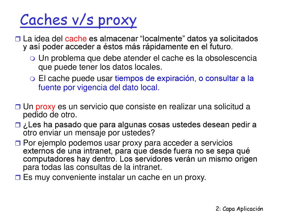 Caches v/s proxy La idea del cache es almacenar localmente datos ya solicitados y así poder acceder a éstos más rápidamente en el futuro.