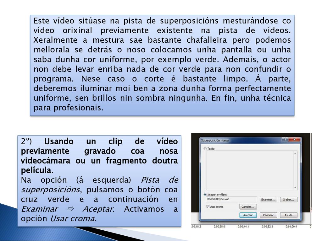 Este vídeo sitúase na pista de superposicións mesturándose co vídeo orixinal previamente existente na pista de vídeos. Xeralmente a mestura sae bastante chafalleira pero podemos mellorala se detrás o noso colocamos unha pantalla ou unha saba dunha cor uniforme, por exemplo verde. Ademais, o actor non debe levar enriba nada de cor verde para non confundir o programa. Nese caso o corte é bastante limpo. Á parte, deberemos iluminar moi ben a zona dunha forma perfectamente uniforme, sen brillos nin sombra ningunha. En fin, unha técnica para profesionais.