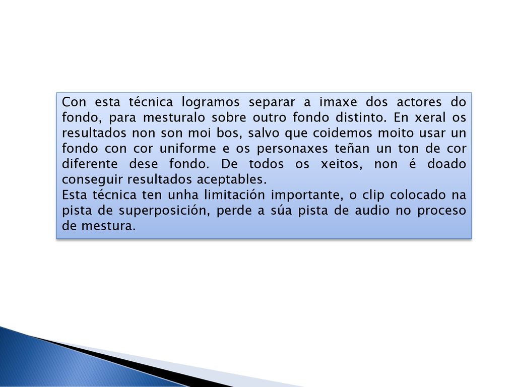 Con esta técnica logramos separar a imaxe dos actores do fondo, para mesturalo sobre outro fondo distinto. En xeral os resultados non son moi bos, salvo que coidemos moito usar un fondo con cor uniforme e os personaxes teñan un ton de cor diferente dese fondo. De todos os xeitos, non é doado conseguir resultados aceptables.