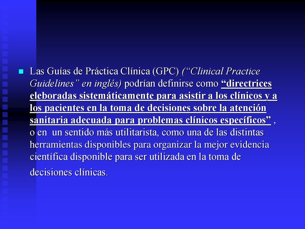 Las Guías de Práctica Clínica (GPC) ( Clinical Practice Guidelines en inglés) podrían definirse como directrices eleboradas sistemáticamente para asistir a los clínicos y a los pacientes en la toma de decisiones sobre la atención sanitaria adecuada para problemas clínicos específicos , o en un sentido más utilitarista, como una de las distintas herramientas disponibles para organizar la mejor evidencia científica disponible para ser utilizada en la toma de decisiones clínicas.