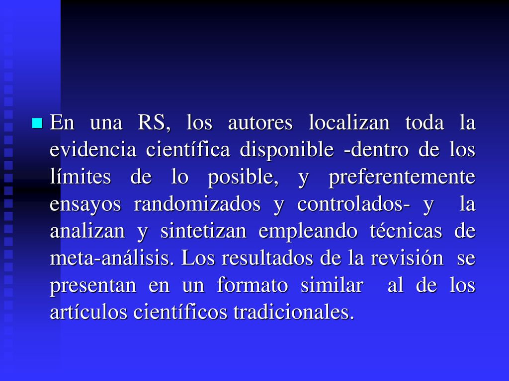 En una RS, los autores localizan toda la evidencia científica disponible -dentro de los límites de lo posible, y preferentemente ensayos randomizados y controlados- y la analizan y sintetizan empleando técnicas de meta-análisis.