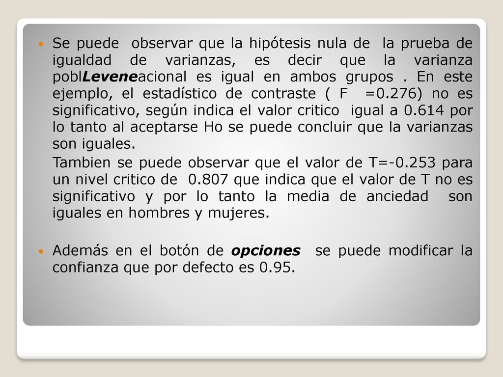 Se puede observar que la hipótesis nula de la prueba de igualdad de varianzas, es decir que la varianza poblLeveneacional es igual en ambos grupos . En este ejemplo, el estadístico de contraste ( F =0.276) no es significativo, según indica el valor critico igual a por lo tanto al aceptarse Ho se puede concluir que la varianzas son iguales.