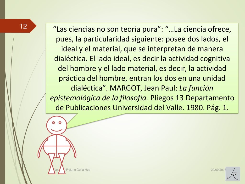 Las ciencias no son teoría pura : …La ciencia ofrece, pues, la particularidad siguiente: posee dos lados, el ideal y el material, que se interpretan de manera dialéctica. El lado ideal, es decir la actividad cognitiva del hombre y el lado material, es decir, la actividad práctica del hombre, entran los dos en una unidad dialéctica . MARGOT, Jean Paul: La función epistemológica de la filosofía. Pliegos 13 Departamento de Publicaciones Universidad del Valle Pág. 1.