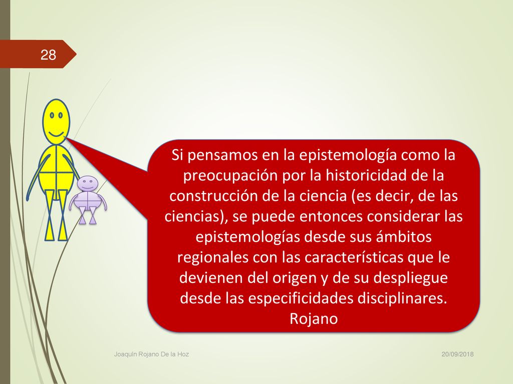 Si pensamos en la epistemología como la preocupación por la historicidad de la construcción de la ciencia (es decir, de las ciencias), se puede entonces considerar las epistemologías desde sus ámbitos regionales con las características que le devienen del origen y de su despliegue desde las especificidades disciplinares. Rojano