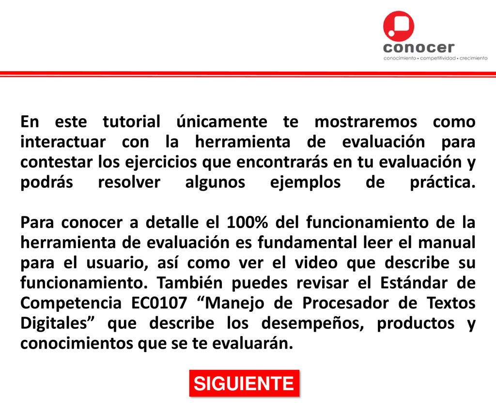 En este tutorial únicamente te mostraremos como interactuar con la herramienta de evaluación para contestar los ejercicios que encontrarás en tu evaluación y podrás resolver algunos ejemplos de práctica. Para conocer a detalle el 100% del funcionamiento de la herramienta de evaluación es fundamental leer el manual para el usuario, así como ver el video que describe su funcionamiento. También puedes revisar el Estándar de Competencia EC0107 Manejo de Procesador de Textos Digitales que describe los desempeños, productos y conocimientos que se te evaluarán.