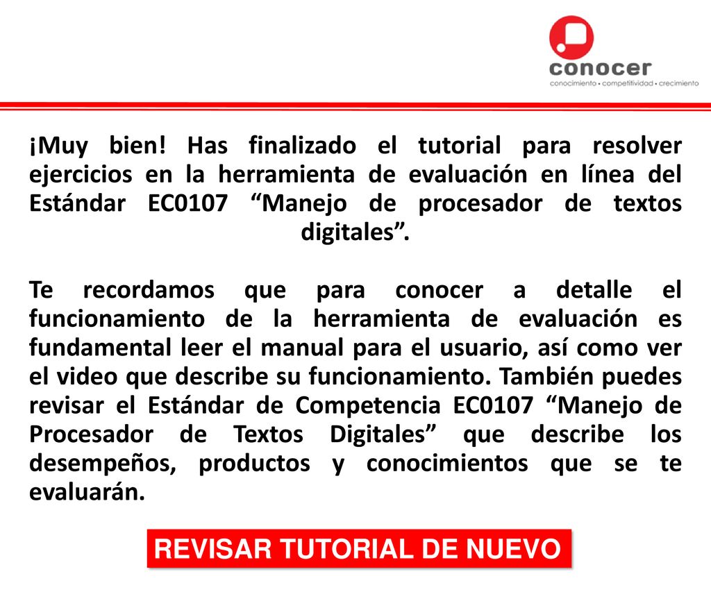 ¡Muy bien! Has finalizado el tutorial para resolver ejercicios en la herramienta de evaluación en línea del Estándar EC0107 Manejo de procesador de textos digitales . Te recordamos que para conocer a detalle el funcionamiento de la herramienta de evaluación es fundamental leer el manual para el usuario, así como ver el video que describe su funcionamiento. También puedes revisar el Estándar de Competencia EC0107 Manejo de Procesador de Textos Digitales que describe los desempeños, productos y conocimientos que se te evaluarán.
