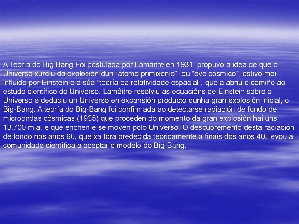 A Teoría do Big Bang Foi postulada por Lamâitre en 1931, propuxo a idea de que o Universo xurdiu da explosión dun átomo primixenio , ou ovo cósmico , estivo moi influido por Einstein e a súa teoría da relatividade espacial , que a abriu o camiño ao estudo científico do Universo.