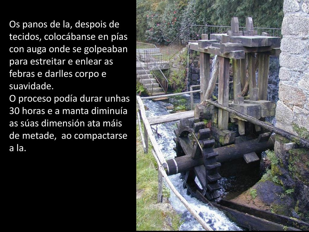 Os panos de la, despois de tecidos, colocábanse en pías con auga onde se golpeaban para estreitar e enlear as febras e darlles corpo e suavidade.