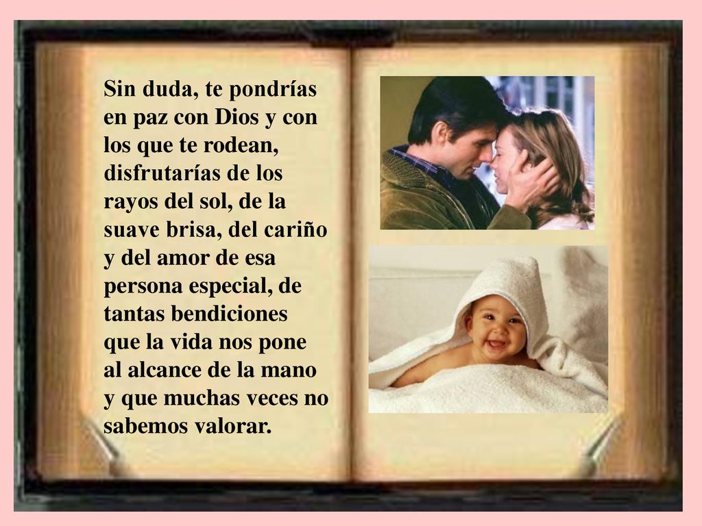 Sin duda, te pondrías en paz con Dios y con los que te rodean, disfrutarías de los rayos del sol, de la suave brisa, del cariño y del amor de esa persona especial, de tantas bendiciones que la vida nos pone al alcance de la mano y que muchas veces no sabemos valorar.