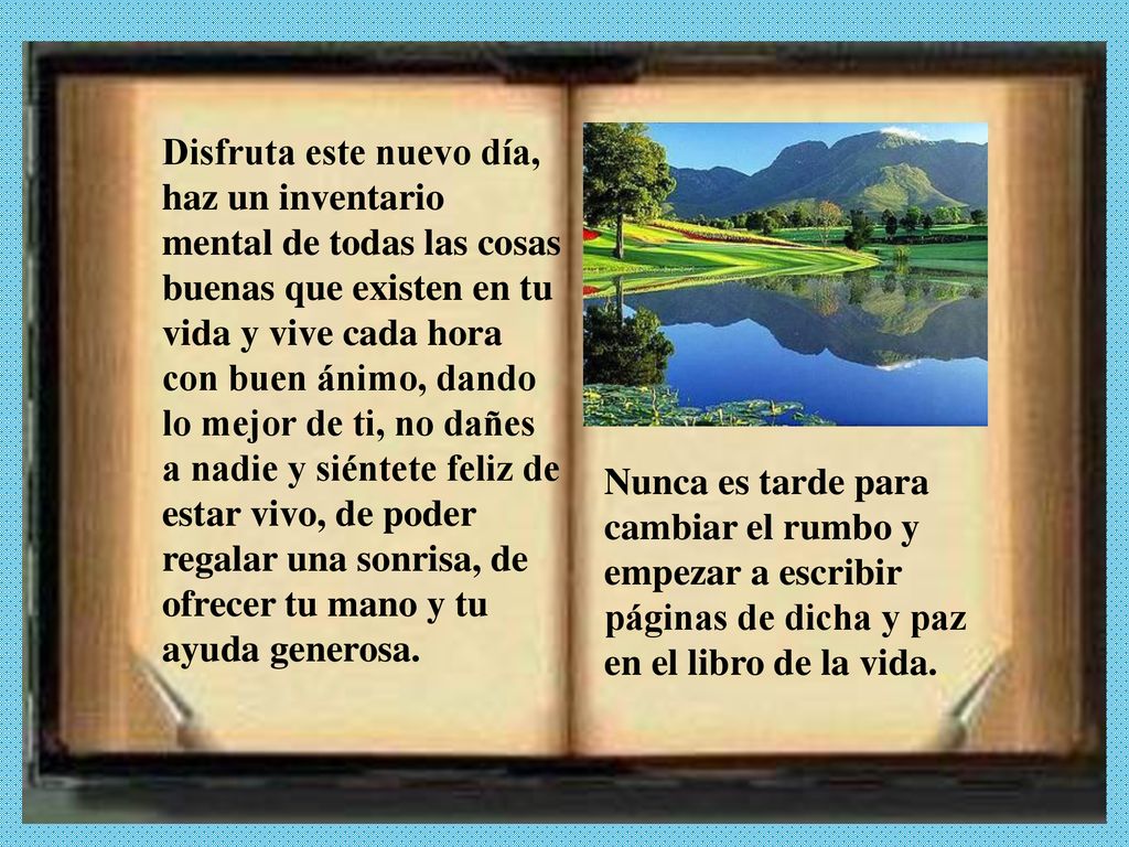 Disfruta este nuevo día, haz un inventario mental de todas las cosas buenas que existen en tu vida y vive cada hora con buen ánimo, dando lo mejor de ti, no dañes a nadie y siéntete feliz de estar vivo, de poder regalar una sonrisa, de ofrecer tu mano y tu ayuda generosa.