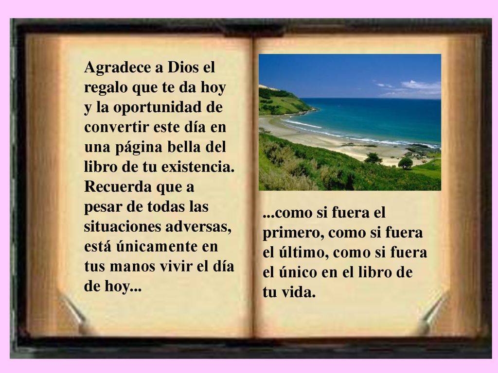 Agradece a Dios el regalo que te da hoy y la oportunidad de convertir este día en una página bella del libro de tu existencia. Recuerda que a pesar de todas las situaciones adversas, está únicamente en tus manos vivir el día de hoy...