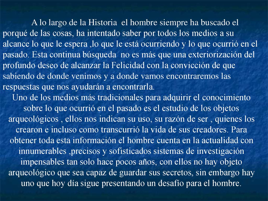 A lo largo de la Historia el hombre siempre ha buscado el porqué de las cosas, ha intentado saber por todos los medios a su alcance lo que le espera ,lo que le está ocurriendo y lo que ocurrió en el pasado. Esta continua búsqueda no es más que una exteriorización del profundo deseo de alcanzar la Felicidad con la convicción de que sabiendo de donde venimos y a donde vamos encontraremos las respuestas que nos ayudarán a encontrarla.