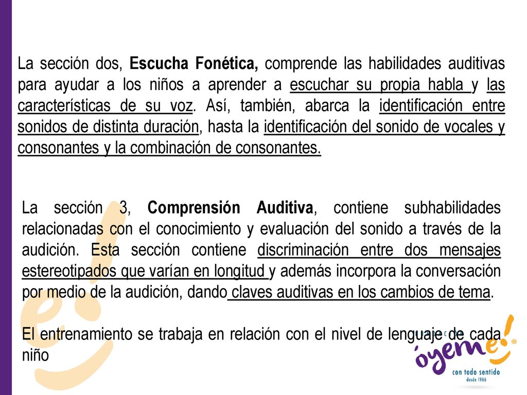 La sección dos, Escucha Fonética, comprende las habilidades auditivas para ayudar a los niños a aprender a escuchar su propia habla y las características de su voz. Así, también, abarca la identificación entre sonidos de distinta duración, hasta la identificación del sonido de vocales y consonantes y la combinación de consonantes.