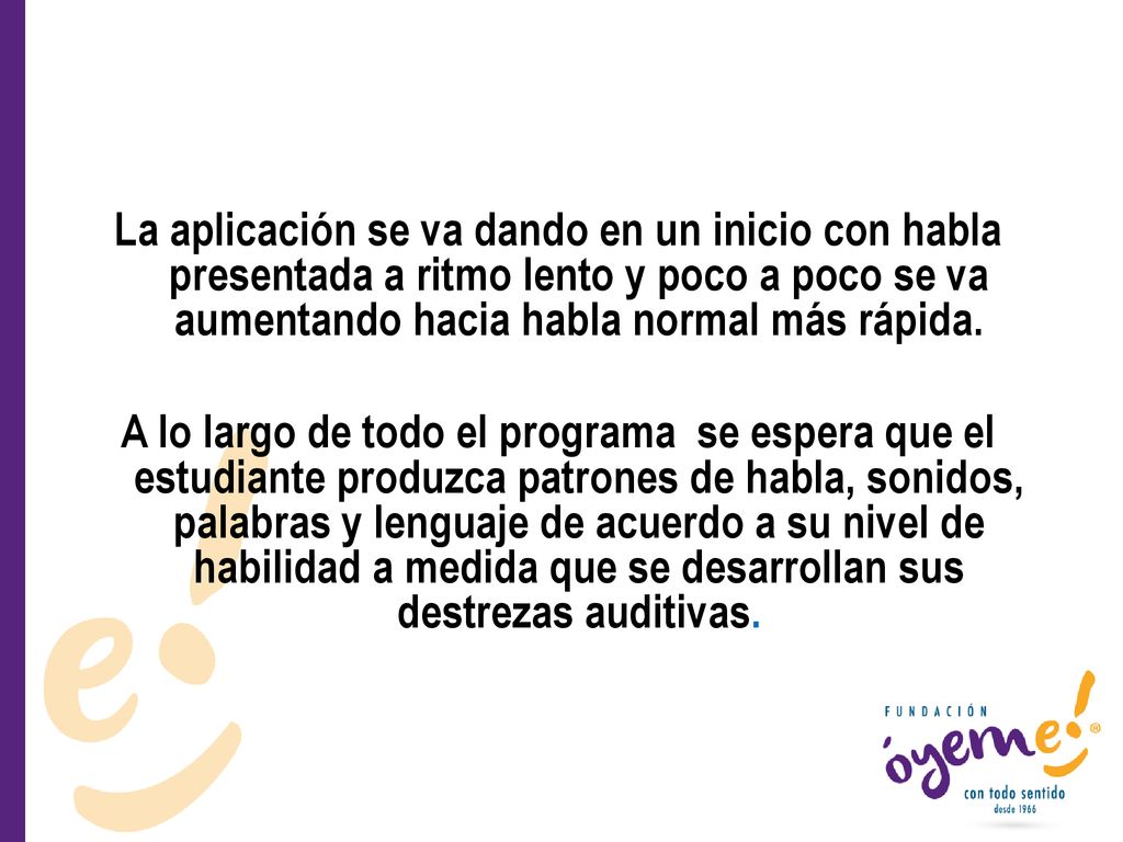 La aplicación se va dando en un inicio con habla presentada a ritmo lento y poco a poco se va aumentando hacia habla normal más rápida.